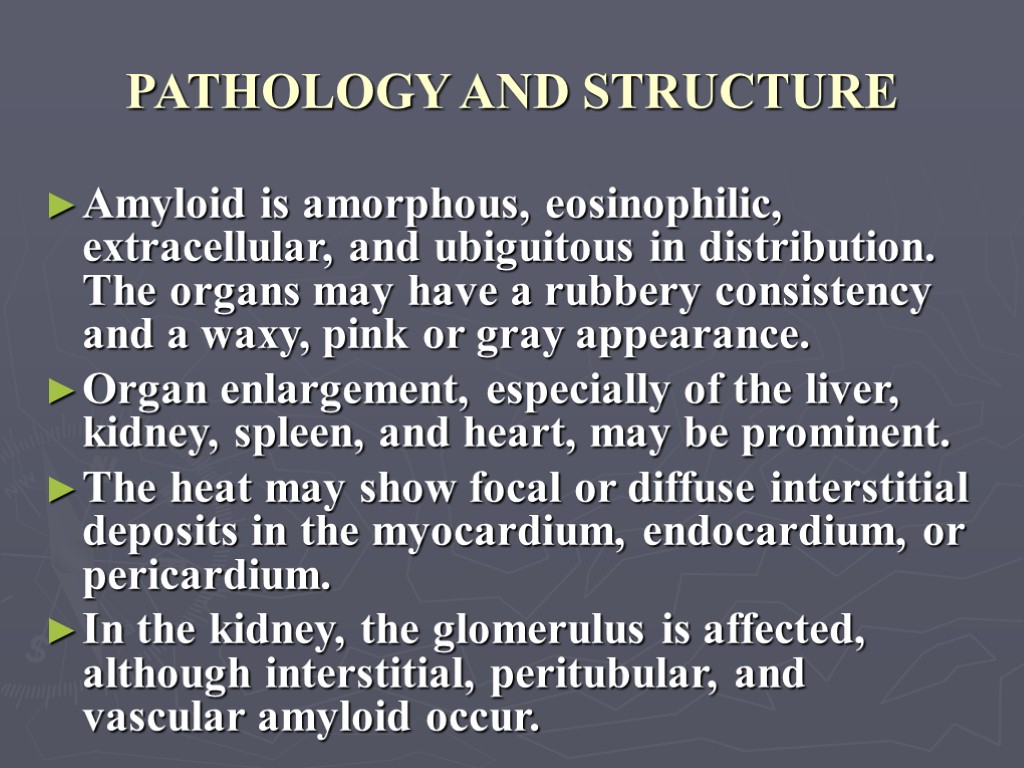 PATHOLOGY AND STRUCTURE Amyloid is amorphous, eosinophilic, extracellular, and ubiguitous in distribution. The organs